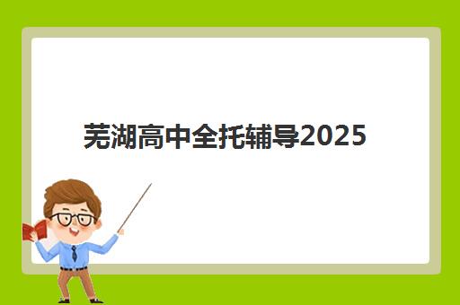芜湖高中全托辅导2025选哪家？最新机构实力对比与择校指南