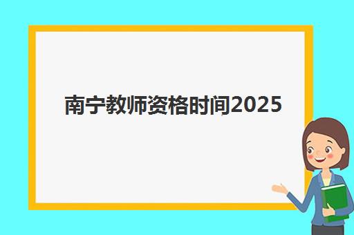 南宁教师资格时间2025年具体时间如何安排？最新考试日程、报名流程与备考全攻略