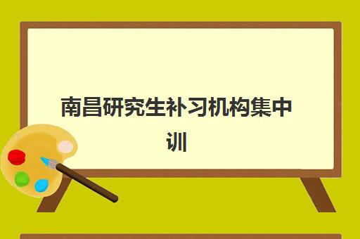 南昌研究生补习机构集中训练营有哪些学校？2025年最新机构盘点、选择策略与成功案例深度解析