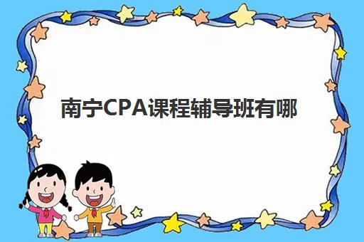 南宁CPA课程辅导班有哪些地方招生？2025年南宁CPA培训机构地址汇总、课程特色与报名指南全攻略
