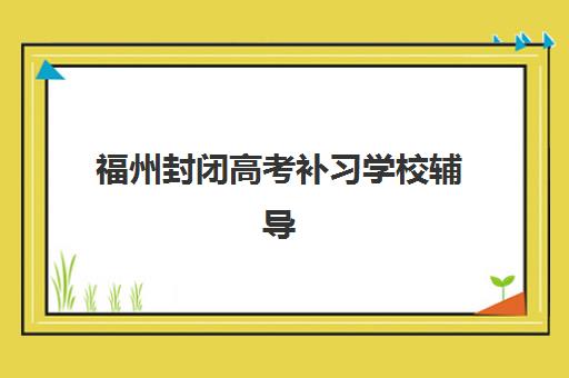 福州封闭高考补习学校辅导学校有哪些学校？2025年最新排名榜单与择校全攻略