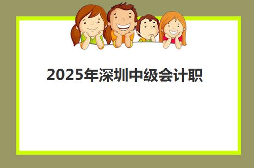 2025年深圳中级会计职称考试课程何时公布？最新报名时间、考试日程与全流程备考指南
