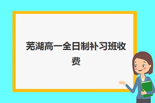 芜湖高一全日制补习班收费标准多少？2025年最新费用详情与择校指南助您精准选择