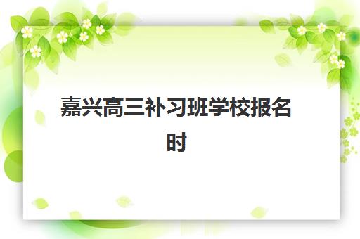 嘉兴高三补习班学校报名时间2025年如何查询？全年重要时间节点、报名流程与择校指南全攻略