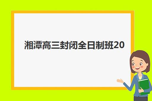 湘潭高三封闭全日制班2025报名时间是多少？2025年最新时间表、报名全流程解析与家长择校避坑指南