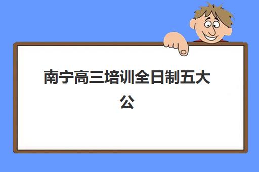 南宁高三培训全日制五大公办机构运营分析：如何选择靠谱辅导班及其成功模式解析