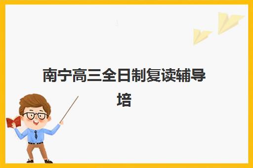 南宁高三全日制复读辅导培训机构哪家好一点？2025年最新排名与择校全指南