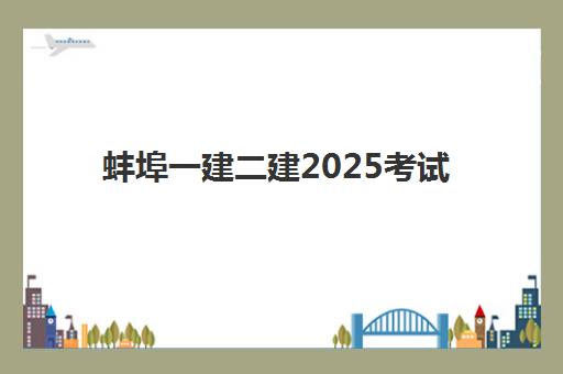 蚌埠一建二建2025考试地点如何安排？最新考点分布、考试时间与备考全指南