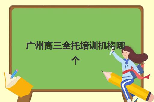 广州高三全托培训机构哪个好费用多少？2025年最新机构排名、收费标准与择校全指南
