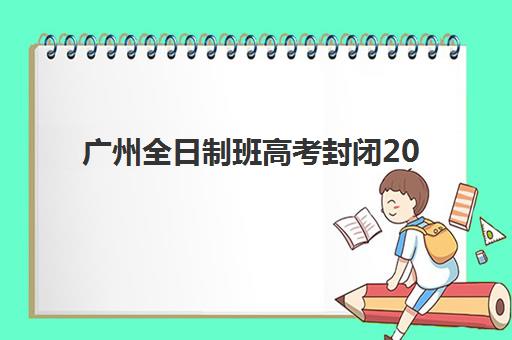 广州全日制班高考封闭2025报名时间表：各机构截止日期与择校全攻略
