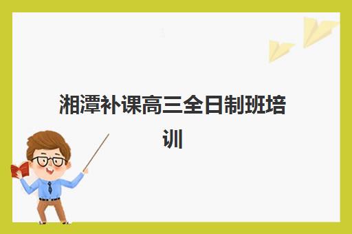 湘潭补课高三全日制班培训班哪个最好一点？2025年最新机构排名与科学择校全指南