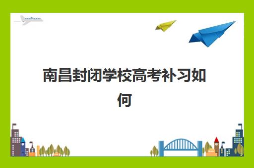 南昌封闭学校高考补习如何选？2025年高满意度机构案例深度解析与择校指南
