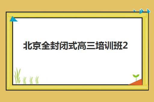 北京全封闭式高三培训班2025年时间具体时间如何安排？最新班型时间表与择校指南