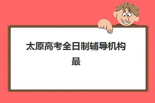 太原高考全日制辅导机构最新排行榜如何查询？2025年十大机构实力对比与择校全指南