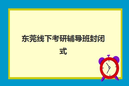 东莞线下考研辅导班封闭式集训营怎么样啊？2025年课程安排、师资实力与择校指南全解析
