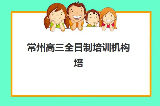 常州高三全日制培训机构培训排名第一的学校如何选择？2025年最新权威排行榜与个性化择校全指南