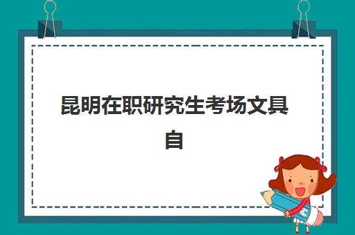 昆明在职研究生考场文具自带还是统一发？2025年考场规则与必备物品全指南