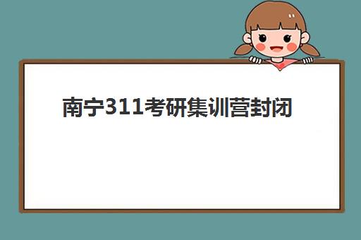 南宁311考研集训营封闭式集训营有哪些地方？2025年最新地址详情、选择标准与成功备考指南