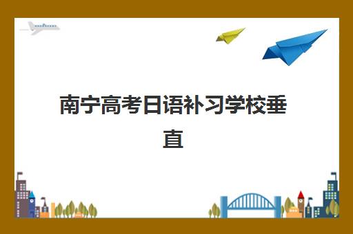 南宁高考日语补习学校垂直领域TOP10如何选择？2023年最新排名解析、择校技巧与成功案例全攻略