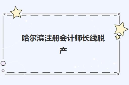 哈尔滨注册会计师长线脱产课程辅导学校有哪些学校？2025年最新机构全盘点与择校指南