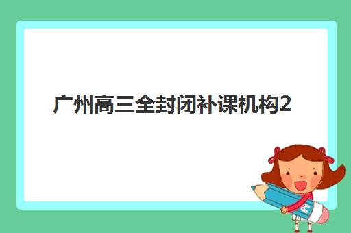 广州高三全封闭补课机构2025年具体时间安排？最新开学时间与择校全攻略