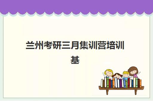 兰州考研三月集训营培训基地有哪些地方？2025年最新地址清单、各校区特色解析与科学择校指南