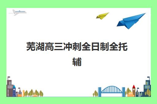 芜湖高三冲刺全日制全托辅导班有哪些招生点？2025年最新机构盘点与择校指南