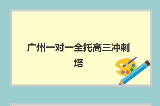 广州一对一全托高三冲刺培训机构哪个比较好？2025年最新机构排名、选择技巧与费用解析