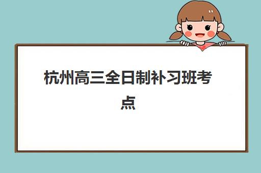 杭州高三全日制补习班考点怎么查？2025年最新官方分布清单、机构校区地址与择校全指南