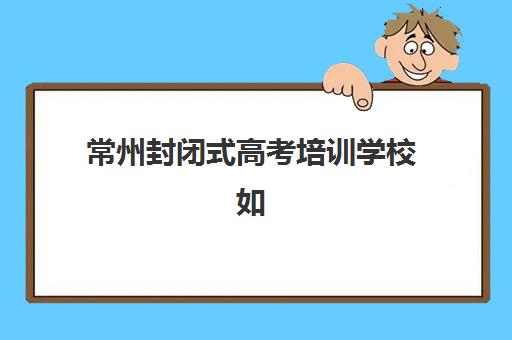 常州封闭式高考培训学校如何选？2025年顶尖机构综合对比与择校指南