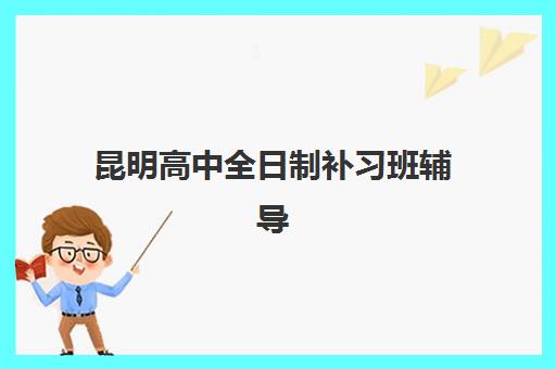昆明高中全日制补习班辅导班有哪些机构好？2025年最新排名解析、择校标准与家长实操指南全攻略