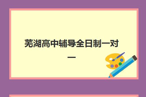 芜湖高中辅导全日制一对一培训基地有哪些学校？2025年最新排名与择校全攻略