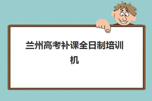 兰州高考补课全日制培训机构如何选？2025年排名前十与择校全攻略