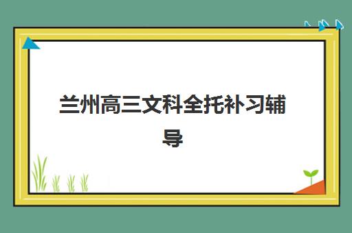 兰州高三文科全托补习辅导班有哪些机构好？2025年最新排名、择校指南与备考全攻略