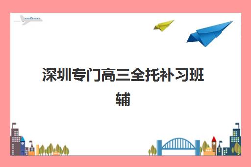 深圳专门高三全托补习班辅导机构有哪些学校？2025年最新排名前十名单、费用对比与择校全攻略