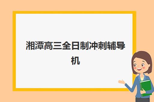 湘潭高三全日制冲刺辅导机构哪家强些啊？2025年最新Top5权威排名、各校特色深度解析与个性化择校全攻略