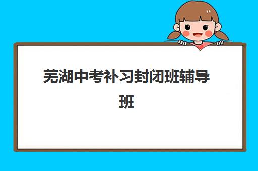 芜湖中考补习封闭班辅导班有哪些学校招生？2025年十大封闭式集训机构评测与择校指南