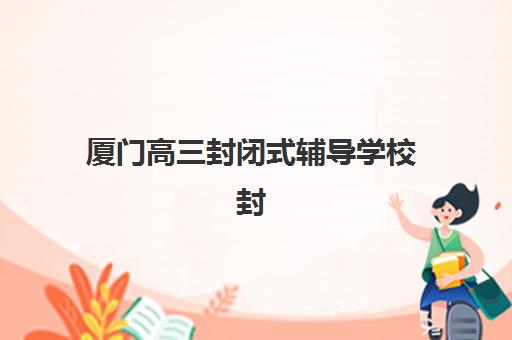 厦门高三封闭式辅导学校封闭式集训营有哪些学校？2025年最新权威排名与择校全攻略解析