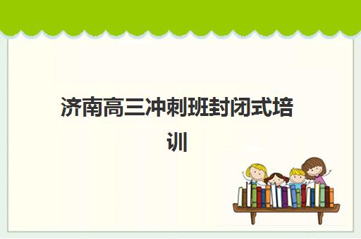 济南高三冲刺班封闭式培训培训基地有哪些地方？2023年最新地址清单、择校要点与实地考察全攻略