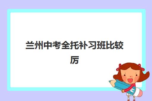 兰州中考全托补习班比较厉害的培训机构有哪些？2025年十大排名、费用对比与择校全指南