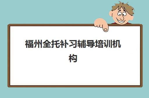 福州全托补习辅导培训机构哪家好一点？2025年最新十大权威排名、择校指南与避坑全攻略