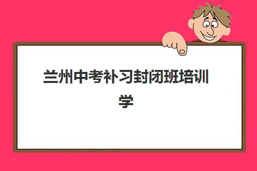 兰州中考补习封闭班培训学校排名前十名如何选择？2025年最新十大机构权威评测与择校全流程指南