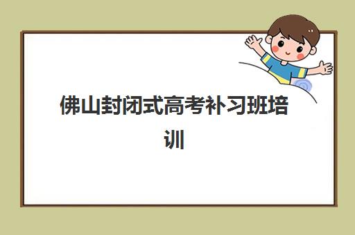 佛山封闭式高考补习班培训机构哪家好一点？2025年权威评测、选择指南与成功案例全解析