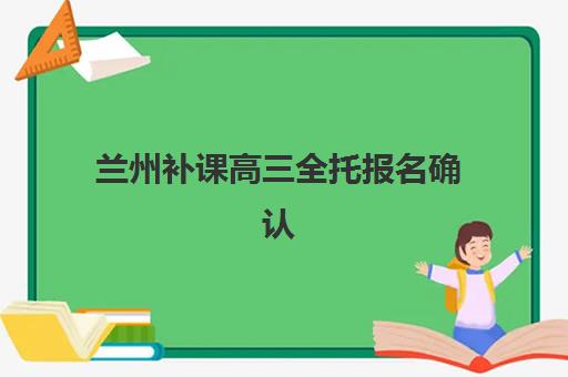 兰州补课高三全托报名确认时间是几号？2025年最新时间安排、报名流程与机构选择全指南