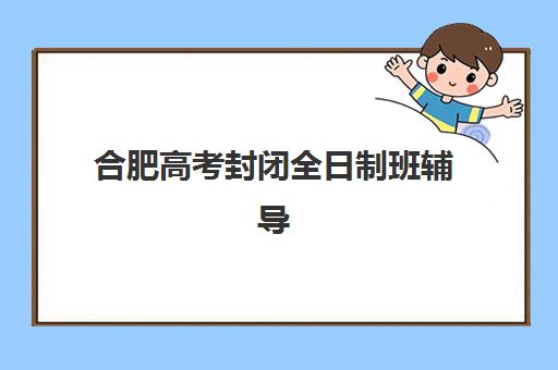 合肥高考封闭全日制班辅导班有哪些地方招生？2025年十大校区地址、课程特色与择校全指南