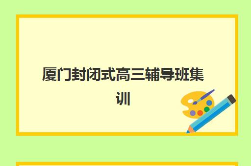 厦门封闭式高三辅导班集训营哪个比较好，2025年厦门地区优质封闭式集训营综合评测与择校指南