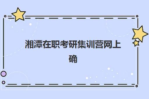 湘潭在职考研集训营网上确认时间2025年如何安排？最新官方时间节点、详细操作流程与备考全攻略