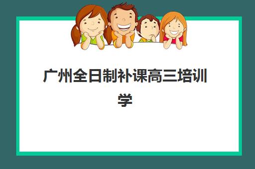 广州全日制补课高三培训学校排名前十如何选择？2025年十大机构综合评测与择校指南