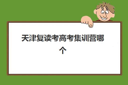 天津复读考高考集训营哪个比较好网？2025年收费标准、十大机构排名与择校全攻略