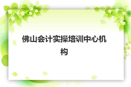佛山会计实操培训中心机构服务竞争力如何评估？2025年十大机构优劣势对比与择校全指南